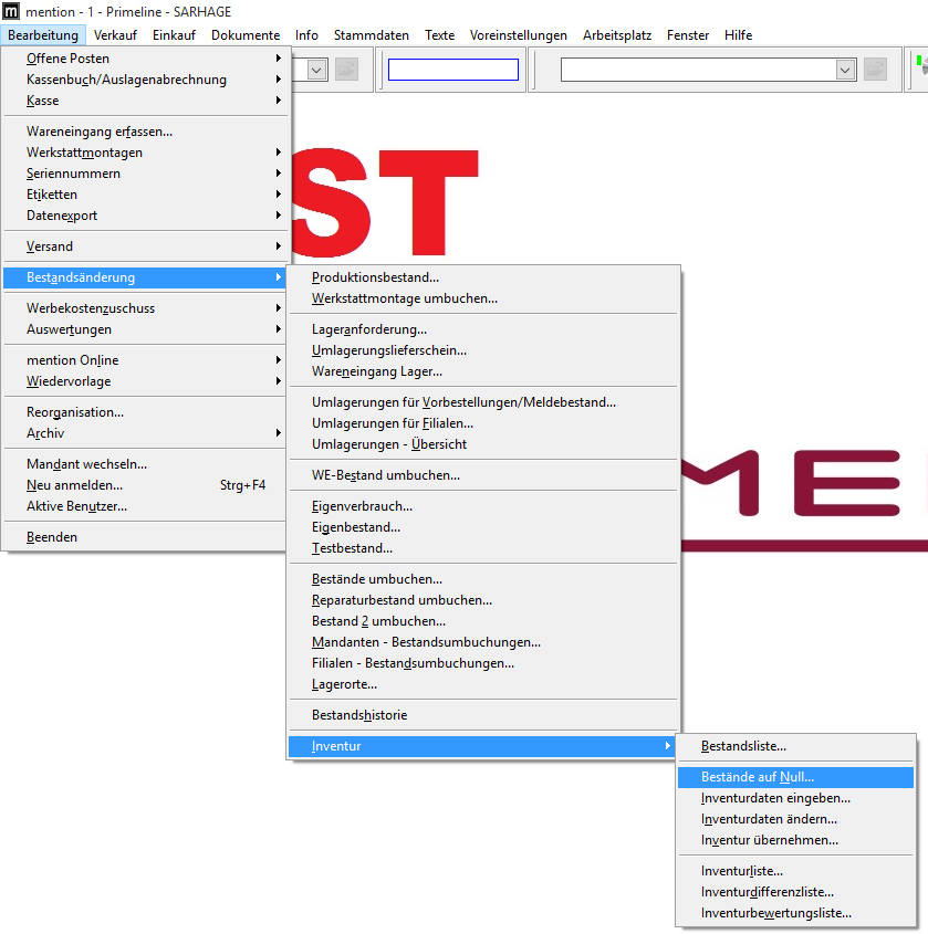 mention - I - Primeline - SARHAGE 
Bearbeitung Verkauf Einkauf Dokumente 
Offene Posten 
Kassenbuch/Auslagenabrechnung 
Info 
Stammdaten 
Texte 
Voreinstellungen 
Arbeitsplatz 
Fenster 
Hilf e 
Wareneingang erfassen... 
Werkstattmontagen 
Seriennummern 
Etiketten 
Datenzport 
Versand 
Bestgndsänderung 
Werbekostenzuschuss 
Auswertungen 
mention Online 
Wiedervorlage 
Reorganisation... 
Archiv 
Mandant wechseln... 
Neu anmelden... 
Aktive Benutzer... 
Beenden 
Strg* FA 
Produktionsbestand... 
Werkstattmontage umbuchen... 
Lageranforderung... 
Umlagerungslieferschein... 
Wareneingang Lager... 
Umlagerungen für MorbesteIIungen/MeIdebestand... 
Umlagerungen für Eilialen... 
Umlagerungen - Ubersicht 
WE-8estand umbuchen... 
Eigenverbrauch... 
Eigenbestand... 
Testbestand... 
Bestände umbuchen... 
Reparaturbestand umbuchen... 
Bestand 2 umbuchen... 
Mandanten - Bestandsumbuchungen... 
Filialen - Bestandsumbuchungen... 
Lagerorte... 
Bestandshistorie 
Inventur 
Bestandsliste... 
Bestände auf Null... 
Inventurdaten eingeben... 
Inventurdaten ändern... 
Inventur übernehmen... 
Inventurliste... 
Inventurdifferenzliste... 
Inventurbeuertungsliste... 