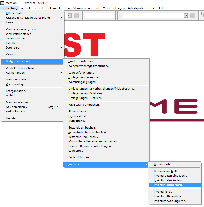 mention - I - Primeline - SARHAGE 
Bearbeitung Verkauf Einkauf Dokumente 
Offene Posten 
Kassenbuch/Auslagenabrechnung 
nfo 
Stammdaten 
Texte 
Voreinstellungen 
Arbeitsplatz 
Fenster 
Hilfe 
Wareneingang erfassen... 
Werkstattmontagen 
Seriennummern 
Etiketten 
Datenzport 
Versand 
Bestgndsänderung 
Werbekostenzuschuss 
Auswertungen 
mention Online 
Wiedervorlage 
Reorganisation... 
Archiv 
Mandant wechseln... 
Neu anmelden... 
Aktive Benutzer... 
Beenden 
Strg* FA 
Produktionsbestand... 
Werkstattmontage umbuchen... 
Lageranforderung... 
Umlagerungslieferschein... 
Wareneingang Lager... 
Umlagerungen für MorbesteIIungen/MeIdebestand... 
Umlagerungen für Eilialen... 
Umlagerungen - ubersicht 
WE-8estand umbuchen... 
Eigenverbrauch... 
Eigenbestand... 
Testbestand... 
Bestände umbuchen... 
Reparaturbestand umbuchen... 
Bestand 2 umbuchen... 
Mandanten - Bestandsumbuchungen... 
Filialen - Bestandsumbuchungen... 
Lagerorte... 
Bestandshistorie 
Inventur 
Bestandsliste.. 
Bestände auf Null... 
Inventurdaten eingeben... 
Inventurdaten ändern... 
Inventur übernehmen... 
Inventurliste... 
Inventurdifferenzliste... 
Inventurbeuertungsliste... 
