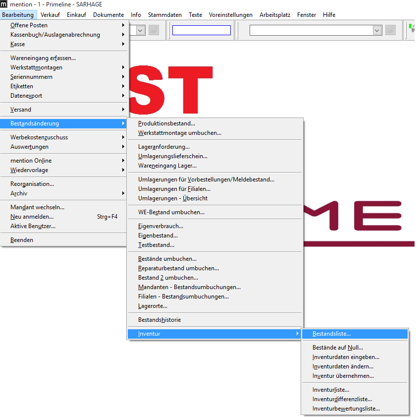 mention - I - Primeline - SARHAGE 
Bearbeitung Verkauf Einkauf Dokumente 
Offene Posten 
Kassenbuch/Auslagenabrechnung 
Info 
Stammdaten 
Texte 
Voreinstellungen 
Arbeitsplatz 
Fenster 
Hilf e 
Wareneingang erfassen... 
Werkstattmontagen 
Seriennummern 
Etiketten 
Datenzport 
Versand 
Bestgndsänderung 
Werbekostenzuschuss 
Auswertungen 
mention Online 
Wiedervorlage 
Reorganisation... 
Archiv 
Mandant wechseln... 
Neu anmelden... 
Aktive Benutzer... 
Beenden 
Strg* FA 
Produktionsbestand... 
Werkstattmontage umbuchen... 
Lageranforderung... 
Umlagerungslieferschein... 
Wareneingang Lager... 
Umlagerungen für MorbesteIIungen/MeIdebestand... 
Umlagerungen für Eilialen... 
Umlagerungen - Ubersicht 
WE-8estand umbuchen... 
Eigenverbrauch... 
Eigenbestand... 
Testbestand... 
Bestände umbuchen... 
Reparaturbestand umbuchen... 
Bestand 2 umbuchen... 
Mandanten - Bestandsumbuchungen... 
Filialen - Bestandsumbuchungen... 
Lagerorte... 
Bestands historie 
Inventur 
Bestandsliste... 
Bestände auf Null... 
Inventurdaten eingeben... 
Inventurdaten ändern... 
Inventur übernehmen... 
Inventurliste... 
Inventurdifferenzliste... 
Inventurbeuertungsliste... 