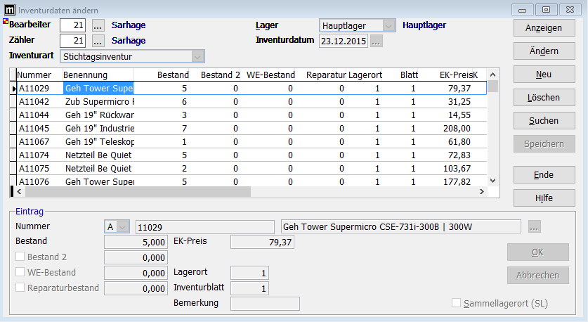 Inventurdaten ändern 
z Bearbeiter 
Zähler 
Inventurart 
Nummer 
A11029 
A11042 
A11044 
A11045 
A11067 
A11074 
A11075 
A11076 
Eintrag 
Nummer 
Bestand 
Sarhage 
Sarhage 
Sticht inventur 
Benennung 
Geh Tower Supel 
Zub Supermicro F 
Geh 19" Rückvuar 
Geh 19" Industrie 
Geh 19" Teleskop 
Netzteil 8e Quiet 
Netzteil 8e Quiet 
Geh Tower Suoel 
Lager 
Hauptlager 
Hauptlager 
Bestand 
Bestand 2 
Inventurdatum 
WE-8estand Reparatur Lagerort 
81 att 
EK-PreisK 
79,37 
31,25 
14,55 
208,00 
61,80 
72,83 
103,67 
177,82 
11029 
5,000 
Geh Tower supermicro CSE-731i-3008 1 300W 
79,37 
Bestand 2 
WE-8estand 
Reparaturbestand 
ER-Preis 
Lagerort 
Inventurblatt 
Bemerkung 
Anzeigen 
Ändern 
Löschen 
Suchen 
Speichern 
Ende 
Hilfe 
Abbrechen 
Sammellagerort (SL) 