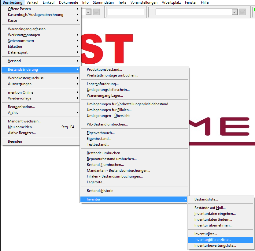 Bearbeitung Verkauf Einkauf Dokumente 
Offene Posten 
Kassenbuch/Auslagenabrechnung 
Info 
Stammdaten 
Texte 
Voreinstellungen 
Arbeitsplatz 
Fenster 
Hilfe 
Wareneingang erfassen... 
Werkstattmontagen 
Seriennummern 
Etiketten 
Datenzport 
Versand 
Bestgndsänderung 
Werbekostenzuschuss 
Auswertungen 
mention Online 
Wiedervorlage 
Reorganisation... 
Archiv 
Mandant wechseln... 
Neu anmelden... 
Aktive Benutzer... 
Beenden 
Strg* FA 
Produktionsbestand... 
Werkstattmontage umbuchen... 
Lageranforderung... 
Umlagerungslieferschein... 
Wareneingang Lager... 
Umlagerungen für MorbesteIIungen/MeIdebestand... 
Umlagerungen für Eilialen... 
Umlagerungen - Ubersicht 
WE-8estand umbuchen... 
Eigenverbrauch... 
Eigenbestand... 
Testbestand... 
Bestände umbuchen... 
Reparaturbestand umbuchen... 
Bestand 2 umbuchen... 
Mandanten - Bestandsumbuchungen... 
Filialen - Bestandsumbuchungen... 
Lagerorte... 
Bestands historie 
Inventur 
Bestandsliste... 
Bestände auf Null... 
Inventurdaten eingeben... 
Inventurdaten ändern... 
Inventur übernehmen... 
Inventurliste... 
Inventurdifferenzliste... 
Inventurbeuertungsliste... 