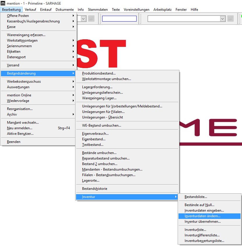 mention - I - Primeline - SARHAGE 
Bearbeitung Verkauf Einkauf Dokumente 
Offene Posten 
Kassenbuch/Auslagenabrechnung 
nfo 
Stammdaten 
Texte 
Voreinstellungen 
Arbeitsplatz 
Fenster 
Hilfe 
Wareneingang erfassen... 
Werkstattmontagen 
Seriennummern 
Etiketten 
Datenzport 
Versand 
Bestgndsänderung 
Werbekostenzuschuss 
Auswertungen 
mention Online 
Wiedervorlage 
Reorganisation... 
Archiv 
Mandant wechseln... 
Neu anmelden... 
Aktive Benutzer... 
Beenden 
Strg* FA 
Produktionsbestand... 
Werkstattmontage umbuchen... 
Lageranforderung... 
Umlagerungslieferschein... 
Wareneingang Lager... 
Umlagerungen für MorbesteIIungen/MeIdebestand... 
Umlagerungen für Eilialen... 
Umlagerungen - ubersicht 
WE-8estand umbuchen... 
Eigenverbrauch... 
Eigenbestand... 
Testbestand... 
Bestände umbuchen... 
Reparaturbestand umbuchen... 
Bestand 2 umbuchen... 
Mandanten - Bestandsumbuchungen... 
Filialen - Bestandsumbuchungen... 
Lagerorte... 
Bestandshistorie 
Inventur 
Bestandsliste... 
Bestände auf Null... 
Inventurdaten eingeben... 
Inventurdaten ändern... 
Inventur übernehmen... 
Inventurliste... 
Inventurdifferenzliste... 
Inventurbeuertungsliste... 