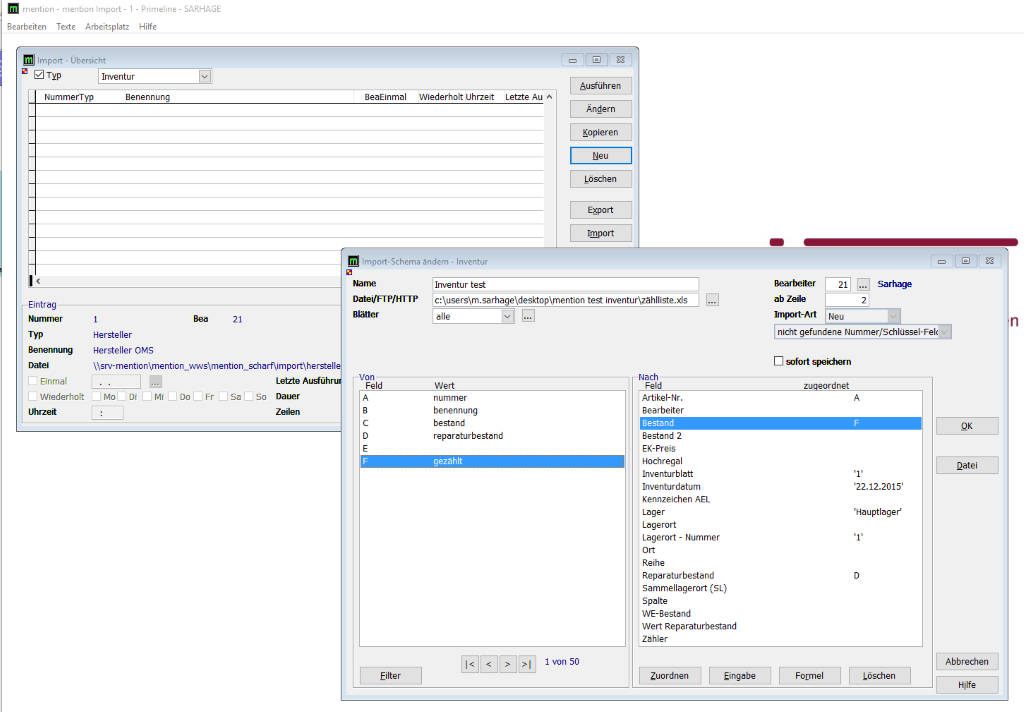 menticn - menticn Import- I 
Bearbeiten Texte Arbeitsplatz 
Import - Übersicht 
Inventur 
- Primeline- 
Hilfe 
SARHAGE 
NummerTyp 
Eintrag 
Nummer 
Typ 
Benennung 
Einmal 
Benennung 
Hersteller 
Hersteller OMS 
8eaEinmal 
Wiederholt Llhrzeit 
Ausführen 
Letzte Au A 
Ändern 
Kopieren 
Löschen 
Export 
Import 
Import-Schema ändern - Inventur 
Inventur test 
Blätter 
Bearbeiter 
ab Zeile 
Import-Art 
Sarhage 
n 
nicht gefundene Nummer/Schlüssel-Fel( 
D *'fort speichern 
rdnet 
Wiederholt Mo Di Mi 
Uhrzeit 
sa 
Letzte Ausführu 
Dauer 
so 
Zeilen 
Von 
Feld 
Filter 
Wert 
nummer 
benennung 
bestand 
reparaturbestand 
Nach 
Feld 
Artikel-Nr. 
Bearbeiter 
Bestand 
Bestand 2 
ER-Preis 
Hochregal 
Inventurblatt 
Inventurdatum 
Kennzeichen AEL 
Lager 
Lagerort 
Lagerort - Nummer 
Reihe 
Reparaturbestand 
Sammellagerort (SL) 
Spalte 
WE-8estand 
Wert Reparaturbestand 
Zähler 
Zuordnen 
Eingabe 
Formel 
'22.12.2015' 
'Hauptlager' 
Löschen 
Datei 
Abbrechen 
Hilfe 