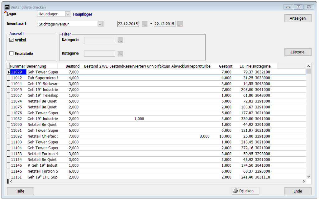 Bestandsliste drucken 
Lager 
Inventurart 
Ausv'ahl 
Z] ArtiW 
Ersatzteile 
Hauptltger 
Stichttgsinventur 
Filter 
Hauptlager 
Kategorie 
Kategorie 
Bestand 
Anzeigen 
Historie 
Nummer 8enennung 
Bestand 2 WE-8estandReseNierterFür Vorfaktuln AbwicklunReparaturbe 
11029 
11042 
11044 
11045 
11067 
11074 
11075 
11076 
11082 
11090 
11091 
11092 
11103 
11104 
11133 
11134 
11145 
11146 
11151 
Hilfe 
Geh Tower Supel 
Zub Supermicro F 
Geh 19" Rückv.ar 
Geh 19" Industrie 
Geh 19" Teleskoç 
Netzteil 8e Quiet 
Netzteil 8e Quiet 
Geh Tower Supel 
Geh 19" Industrie 
Netzteil 8e Quiet 
Geh Tower Supel 
Netzteil Chieftec 
Geh Tower Supel 
Geh Tower Supel 
Netzteil Fortran 4 
Netzteil 8e Quiet 
# Geh 19" Indust 
Netzteil Fortran 5 
Geh 19" IHE 
Gesamt 
10,000 
EK-PreisKttegorie 
79,37 3032100 
31,25 3033000 
14,55 3043000 
208,00 3041000 
61,80 3043000 
72,83 3291000 
103,67 3291000 
177,82 3021000 
330,00 3041000 
44, 92 
3291000 
121,97 3021000 
25,00 3291000 
313,45 3021000 
372,16 3021000 
59,95 3293000 
48,92 3291000 
174,50 3041000 
68,37 3293000 
241,40 3031110 